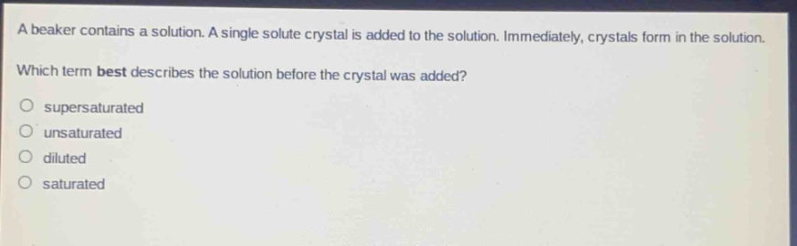 a beaker contains a solution. a single solute crystal is added to the solution. immediately, crystals form in the solution. which term best describes the solution before the crystal was added?\n○ supersaturated\n○ unsaturated\n○ diluted\n○ saturated