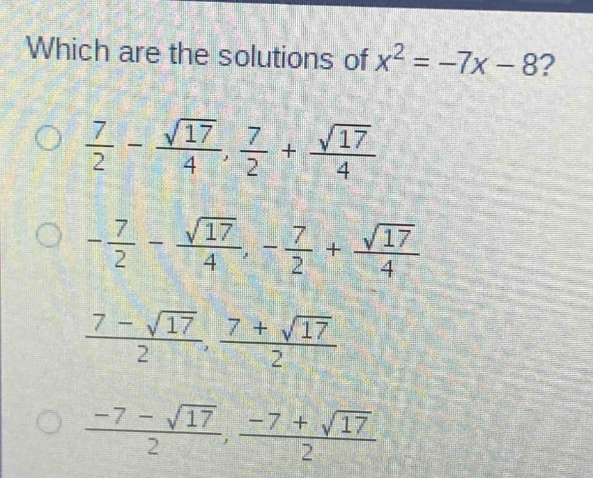 which are the solutions of $x^{2}=-7x - 8$?\n$\frac{7}{2}-\frac{sqrt{17}}{4},\frac{7}{2}+\frac{sqrt{17}}{4}$\n$-\frac{7}{2}-\frac{sqrt{17}}{4},-\frac{7}{2}+\frac{sqrt{17}}{4}$\n$\frac{7 - sqrt{17}}{2},\frac{7+sqrt{17}}{2}$\n$\frac{-7 - sqrt{17}}{2},\frac{-7+sqrt{17}}{2}$