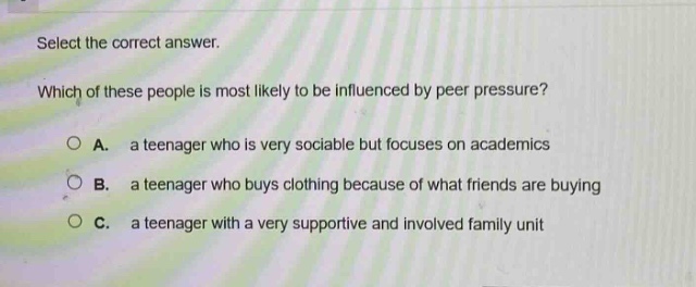 select the correct answer. which of these people is most likely to be influenced by peer pressure? a. a teenager who is very sociable but focuses on academics b. a teenager who buys clothing because of what friends are buying c. a teenager with a very supportive and involved family unit