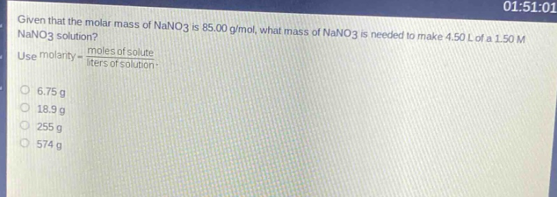 given that the molar mass of nano3 is 85.00 g/mol, what mass of nano3 is needed to make 4.50 l of a 1.50 m nano3 solution? use molarity = \\frac{moles of solute}{liters of solution}.\no 6.75 g\no 18.9 g\no 255 g\no 574 g