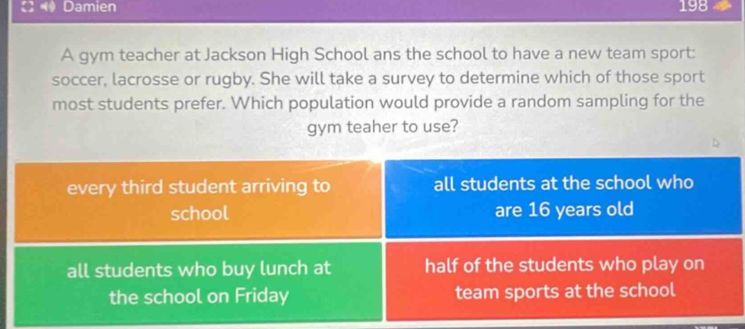 a gym teacher at jackson high school ans the school to have a new team sport: soccer, lacrosse or rugby. she will take a survey to determine which of those sport most students prefer. which population would provide a random sampling for the gym teaoher to use? every third student arriving to school all students at the school who are 16 years old all students who buy lunch at the school on friday half of the students who play on team sports at the school