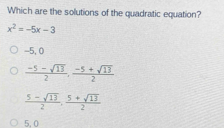 which are the solutions of the quadratic equation?\n$x^{2}=-5x - 3$\n-5, 0\n$\frac{-5-sqrt{13}}{2}$, $\frac{-5 + sqrt{13}}{2}$\n$\frac{5-sqrt{13}}{2}$, $\frac{5+sqrt{13}}{2}$\n5, 0