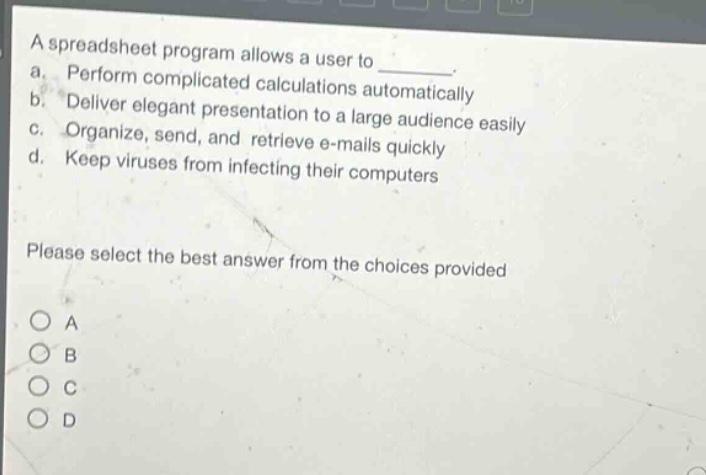 a spreadsheet program allows a user to \n a. perform complicated calculations automatically \n b. deliver elegant presentation to a large audience easily \n c. organize, send, and retrieve e - mails quickly \n d. keep viruses from infecting their computers \n please select the best answer from the choices provided \n o a \n o b \n o c \n o d