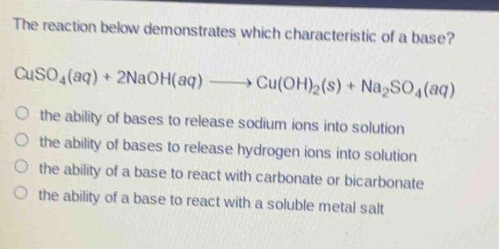 the reaction below demonstrates which characteristic of a base? cuso₄(aq) + 2naoh(aq) → cu(oh)₂(s) + na₂so₄(aq)\n the ability of bases to release sodium ions into solution\n the ability of bases to release hydrogen ions into solution\n the ability of a base to react with carbonate or bicarbonate\n the ability of a base to react with a soluble metal salt