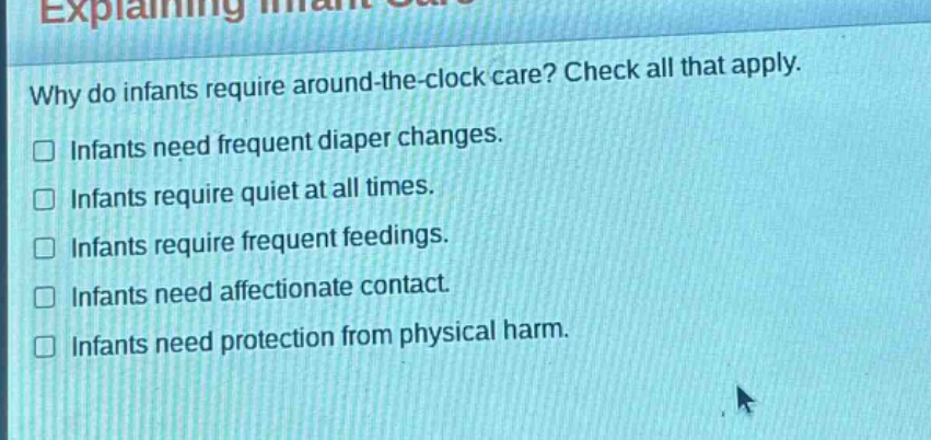 why do infants require around - the - clock care? check all that apply.\n□ infants need frequent diaper changes.\n□ infants require quiet at all times.\n□ infants require frequent feedings.\n□ infants need affectionate contact.\n□ infants need protection from physical harm.