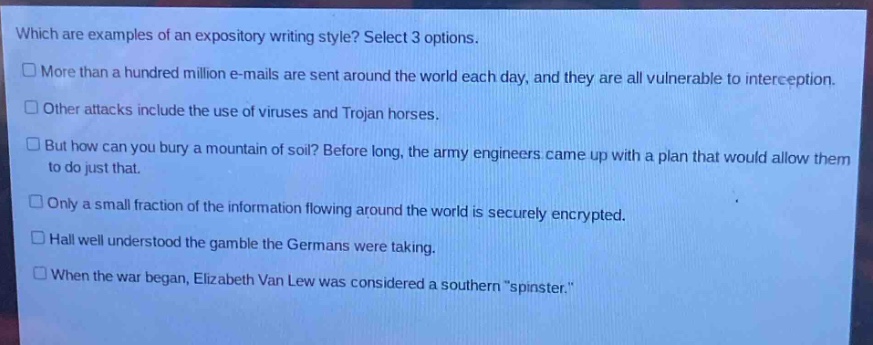 which are examples of an expository writing style? select 3 options.\n□ more than a hundred million e - mails are sent around the world each day, and they are all vulnerable to interception.\n□ other attacks include the use of viruses and trojan horses.\n□ but how can you bury a mountain of soil? before long, the army engineers came up with a plan that would allow them to do just that.\n□ only a small fraction of the information flowing around the world is securely encrypted.\n□ hall well understood the gamble the germans were taking.\n□ when the war began, elizabeth van lew was considered a southern \spinster.\