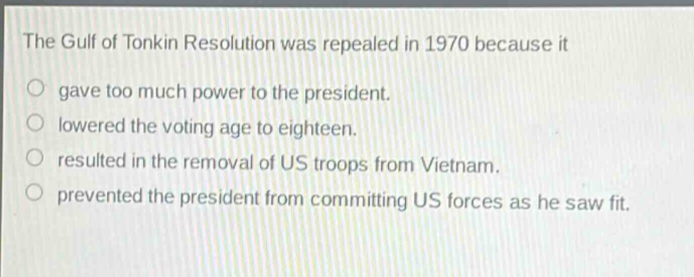 the gulf of tonkin resolution was repealed in 1970 because it\ngave too much power to the president.\nlowered the voting age to eighteen.\nresulted in the removal of us troops from vietnam.\nprevented the president from committing us forces as he saw fit.