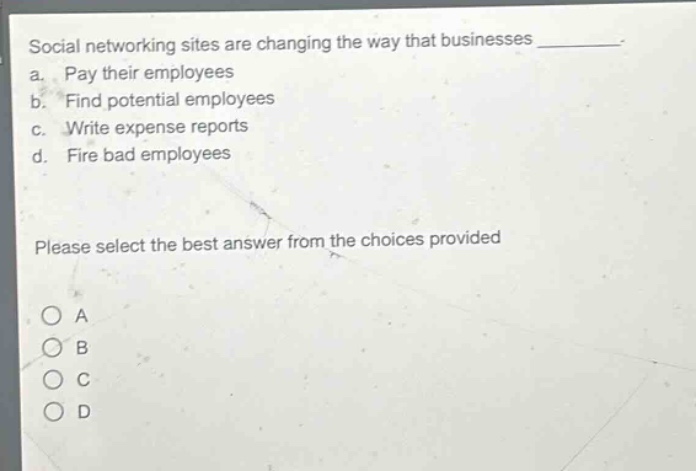 social networking sites are changing the way that businesses \n a. pay their employees \n b. find potential employees \n c. write expense reports \n d. fire bad employees \n please select the best answer from the choices provided \n o a \n o b \n o c \n o d