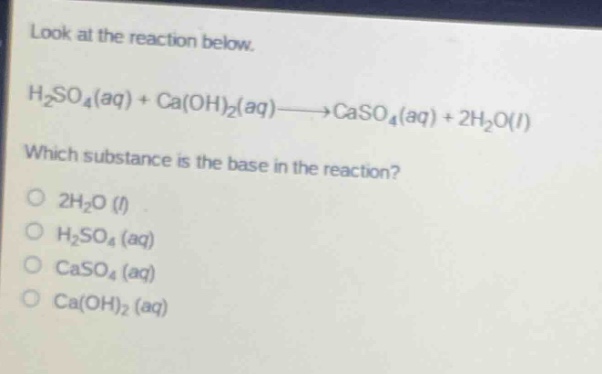 look at the reaction below.\nh₂so₄(aq) + ca(oh)₂(aq)→caso₄(aq) + 2h₂o(l)\nwhich substance is the base in the reaction?\no 2h₂o (l)\no h₂so₄ (aq)\no caso₄ (aq)\no ca(oh)₂ (aq)