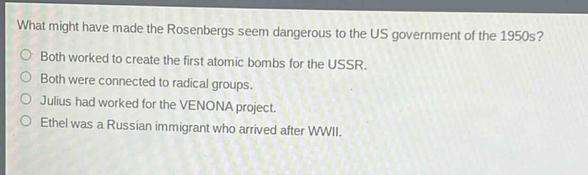 what might have made the rosenbergs seem dangerous to the us government of the 1950s?\nboth worked to create the first atomic bombs for the ussr.\nboth were connected to radical groups.\njulius had worked for the venona project.\nethel was a russian immigrant who arrived after wwii.