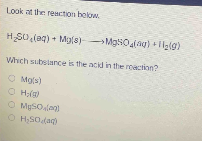 look at the reaction below.\nh₂so₄(aq) + mg(s)→mgso₄(aq) + h₂(g)\nwhich substance is the acid in the reaction?\n○ mg(s)\n○ h₂(g)\n○ mgso₄(aq)\n○ h₂so₄(aq)