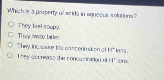which is a property of acids in aqueous solutions?\nthey feel soapy.\nthey taste bitter.\nthey increase the concentration of h+ ions.\nthey decrease the concentration of h+ ions.