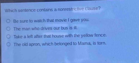 which sentence contains a nonrestrictive clause?\nbe sure to watch that movie i gave you.\nthe man who drives our bus is ill.\ntake a left after that house with the yellow fence.\nthe old apron, which belonged to mama, is torn.