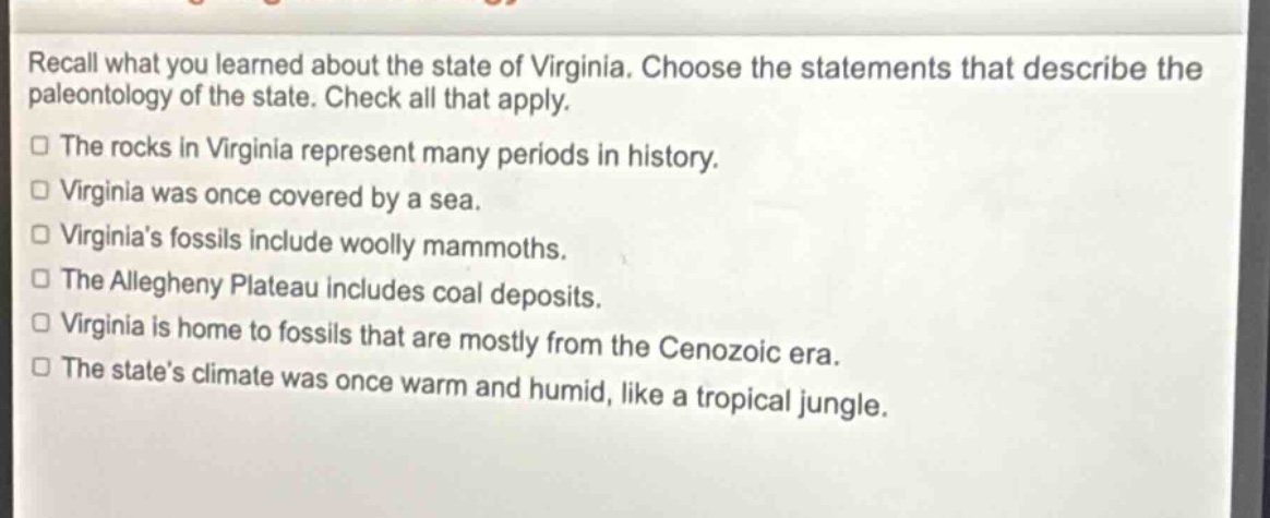 recall what you learned about the state of virginia. choose the statements that describe the paleontology of the state. check all that apply.\nthe rocks in virginia represent many periods in history.\nvirginia was once covered by a sea.\nvirginia’s fossils include woolly mammoths.\nthe allegheny plateau includes coal deposits.\nvirginia is home to fossils that are mostly from the cenozoic era.\nthe state’s climate was once warm and humid, like a tropical jungle.