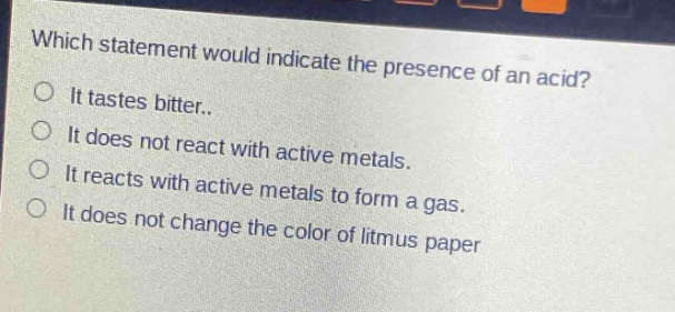 which statement would indicate the presence of an acid?\nit tastes bitter..\nit does not react with active metals.\nit reacts with active metals to form a gas.\nit does not change the color of litmus paper