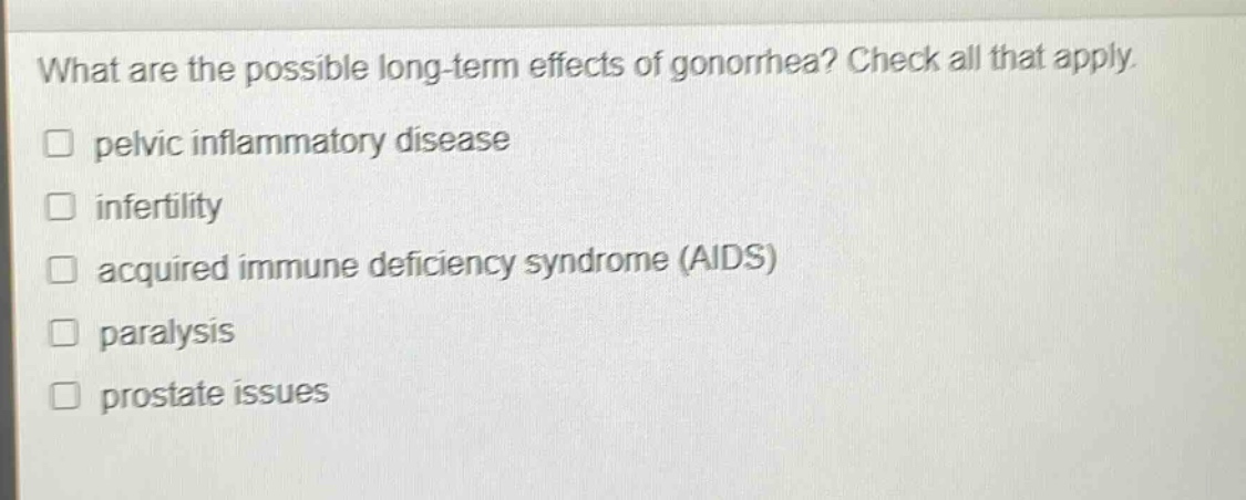 what are the possible long - term effects of gonorrhea? check all that apply. \n□ pelvic inflammatory disease\n□ infertility\n□ acquired immune deficiency syndrome (aids)\n□ paralysis\n□ prostate issues
