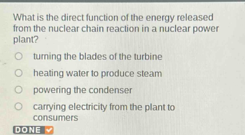 what is the direct function of the energy released from the nuclear chain reaction in a nuclear power plant?\n turning the blades of the turbine\n heating water to produce steam\n powering the condenser\n carrying electricity from the plant to consumers