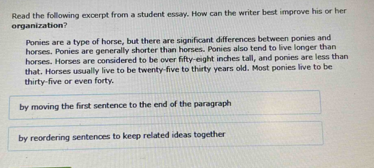read the following excerpt from a student essay. how can the writer best improve his or her organization? ponies are a type of horse, but there are significant differences between ponies and horses. ponies are generally shorter than horses. ponies also tend to live longer than horses. horses are considered to be over fifty - eight inches tall, and ponies are less than that. horses usually live to be twenty - five to thirty years old. most ponies live to be thirty - five or even forty. by moving the first sentence to the end of the paragraph by reordering sentences to keep related ideas together