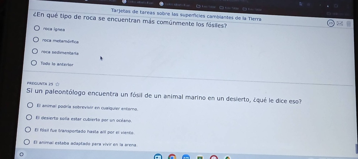 tarjetas de tareas sobre las superficies cambiantes de la tierra\n¿en qué tipo de roca se encuentran más comúnmente los fósiles?\nroca ígnea\nroca metamórfica\nroca sedimentaria\ntodo lo anterior\npregunta 25\nsi un paleontólogo encuentra un fósil de un animal marino en un desierto, ¿qué le dice eso?\nel animal podía sobrevivir en cualquier entorno.\nel desierto solía estar cubierto por un océano.\nel fósil fue transportado hasta allí por el viento.\nel animal estaba adaptado para vivir en la arena.