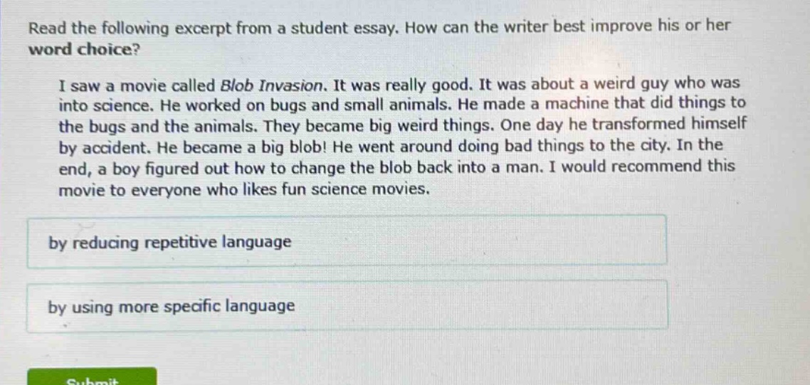read the following excerpt from a student essay. how can the writer best improve his or her word choice? i saw a movie called blob invasion. it was really good. it was about a weird guy who was into science. he worked on bugs and small animals. he made a machine that did things to the bugs and the animals. they became big weird things. one day he transformed himself by accident. he became a big blob! he went around doing bad things to the city. in the end, a boy figured out how to change the blob back into a man. i would recommend this movie to everyone who likes fun science movies. by reducing repetitive language by using more specific language