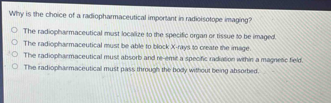 why is the choice of a radiopharmaceutical important in radioisotope imaging?\nthe radiopharmaceutical must localize to the specific organ or tissue to be imaged.\nthe radiopharmaceutical must be able to block x - rays to create the image.\nthe radiopharmaceutical must absorb and re - emit a specific radiation within a magnetic field.\nthe radiopharmaceutical must pass through the body without being absorbed.