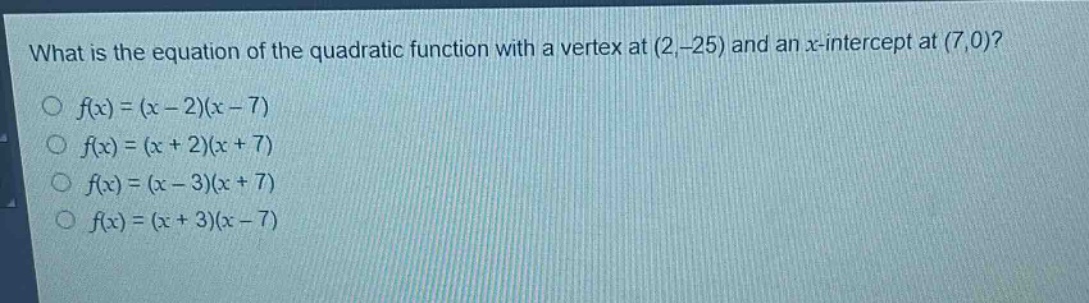 what is the equation of the quadratic function with a vertex at (2, -25) and an x - intercept at (7,0)?\n○ (f(x)=(x - 2)(x - 7))\n○ (f(x)=(x + 2)(x + 7))\n○ (f(x)=(x - 3)(x + 7))\n○ (f(x)=(x + 3)(x - 7))