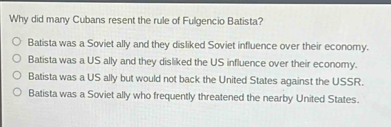 why did many cubans resent the rule of fulgencio batista?\no batista was a soviet ally and they disliked soviet influence over their economy.\no batista was a us ally and they disliked the us influence over their economy.\no batista was a us ally but would not back the united states against the ussr.\no batista was a soviet ally who frequently threatened the nearby united states.