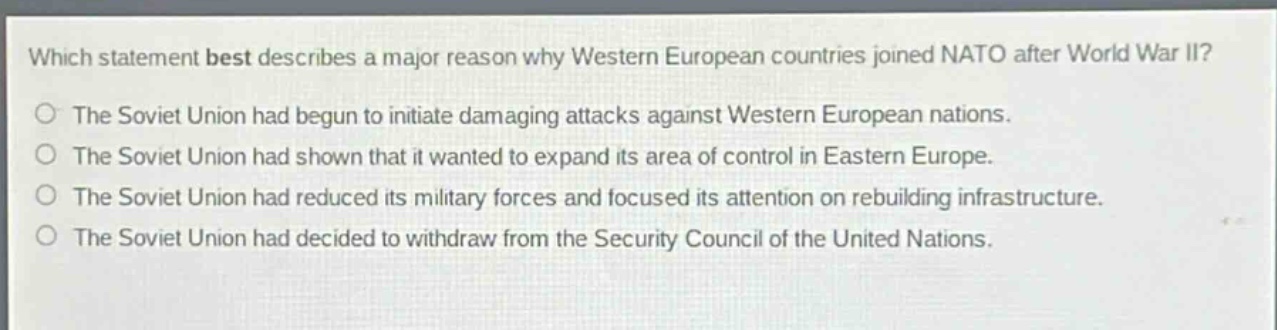 which statement best describes a major reason why western european countries joined nato after world war ii?\nthe soviet union had begun to initiate damaging attacks against western european nations.\nthe soviet union had shown that it wanted to expand its area of control in eastern europe.\nthe soviet union had reduced its military forces and focused its attention on rebuilding infrastructure.\nthe soviet union had decided to withdraw from the security council of the united nations.