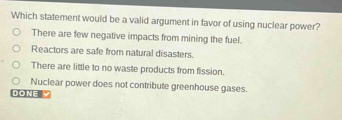 which statement would be a valid argument in favor of using nuclear power?\nthere are few negative impacts from mining the fuel.\nreactors are safe from natural disasters.\nthere are little to no waste products from fission.\nnuclear power does not contribute greenhouse gases.
