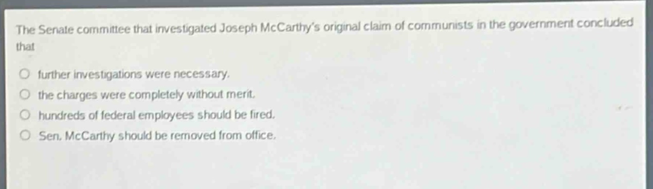 the senate committee that investigated joseph mccarthys original claim of communists in the government concluded that\n○ further investigations were necessary.\n○ the charges were completely without merit.\n○ hundreds of federal employees should be fired.\n○ sen. mccarthy should be removed from office.