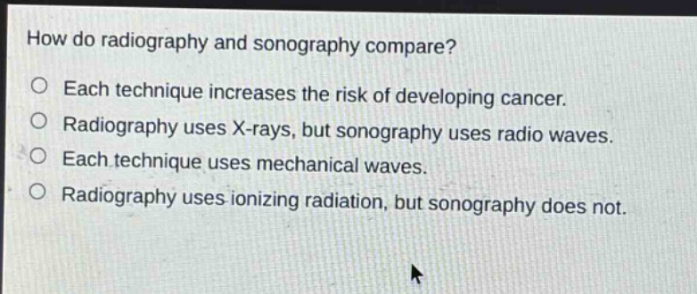 how do radiography and sonography compare?\neach technique increases the risk of developing cancer.\nradiography uses x - rays, but sonography uses radio waves.\neach technique uses mechanical waves.\nradiography uses ionizing radiation, but sonography does not.