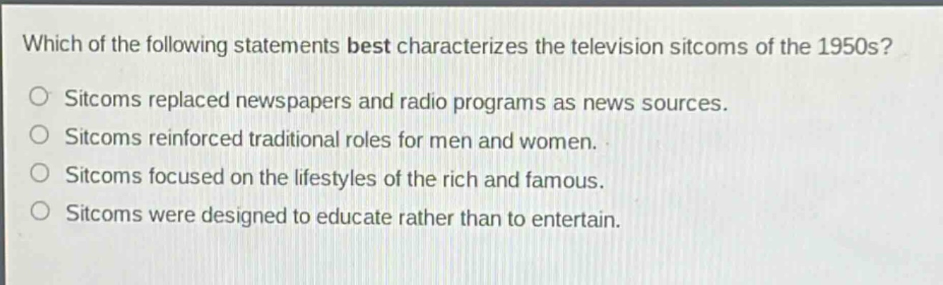 which of the following statements best characterizes the television sitcoms of the 1950s?\nsitcoms replaced newspapers and radio programs as news sources.\nsitcoms reinforced traditional roles for men and women.\nsitcoms focused on the lifestyles of the rich and famous.\nsitcoms were designed to educate rather than to entertain.