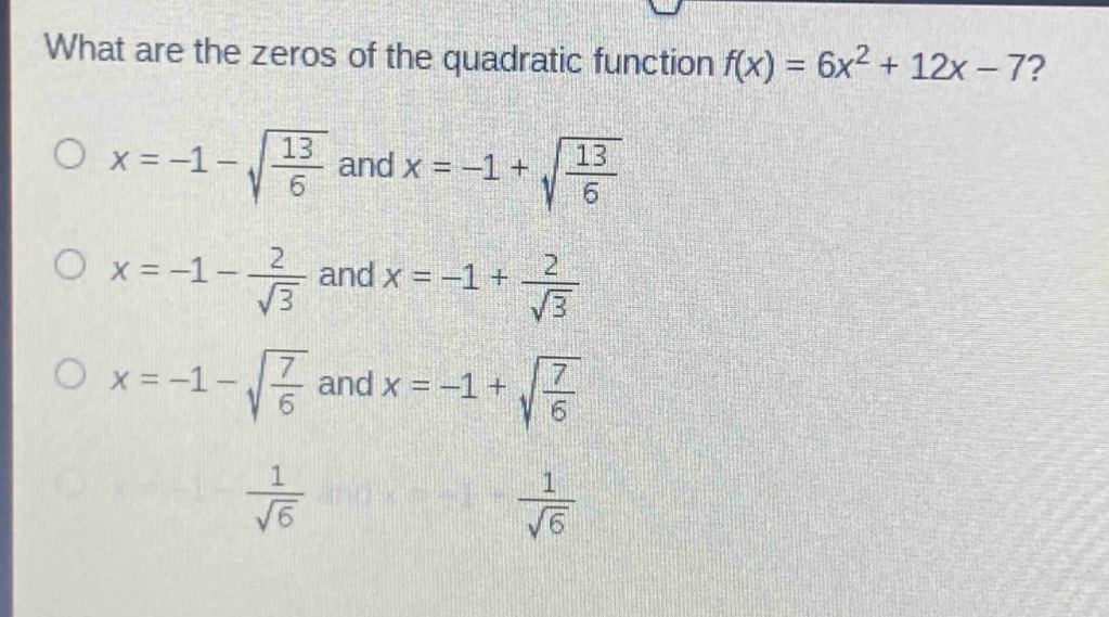 what are the zeros of the quadratic function $f(x)=6x^{2}+12x - 7$?\n$x=-1-sqrt{\frac{13}{6}}$ and $x=-1+sqrt{\frac{13}{6}}$\n$x=-1-\frac{2}{sqrt{3}}$ and $x=-1+\frac{2}{sqrt{3}}$\n$x=-1-sqrt{\frac{7}{6}}$ and $x=-1+sqrt{\frac{7}{6}}$\n$x=-1-\frac{1}{sqrt{6}}$ and $x=-1+\frac{1}{sqrt{6}}$