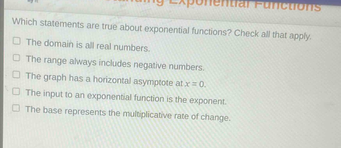 which statements are true about exponential functions? check all that apply.\nthe domain is all real numbers.\nthe range always includes negative numbers.\nthe graph has a horizontal asymptote at x = 0.\nthe input to an exponential function is the exponent.\nthe base represents the multiplicative rate of change.