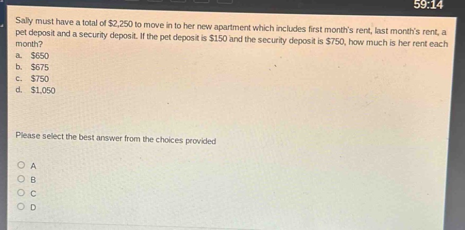 sally must have a total of $2,250 to move in to her new apartment which includes first months rent, last months rent, a pet deposit and a security deposit. if the pet deposit is $150 and the security deposit is $750, how much is her rent each month?\na. $650\nb. $675\nc. $750\nd. $1,050\nplease select the best answer from the choices provided\no a\no b\no c\no d