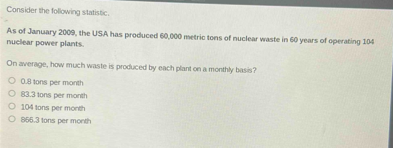 consider the following statistic.\nas of january 2009, the usa has produced 60,000 metric tons of nuclear waste in 60 years of operating 104 nuclear power plants.\non average, how much waste is produced by each plant on a monthly basis?\n0.8 tons per month\n83.3 tons per month\n104 tons per month\n866.3 tons per month