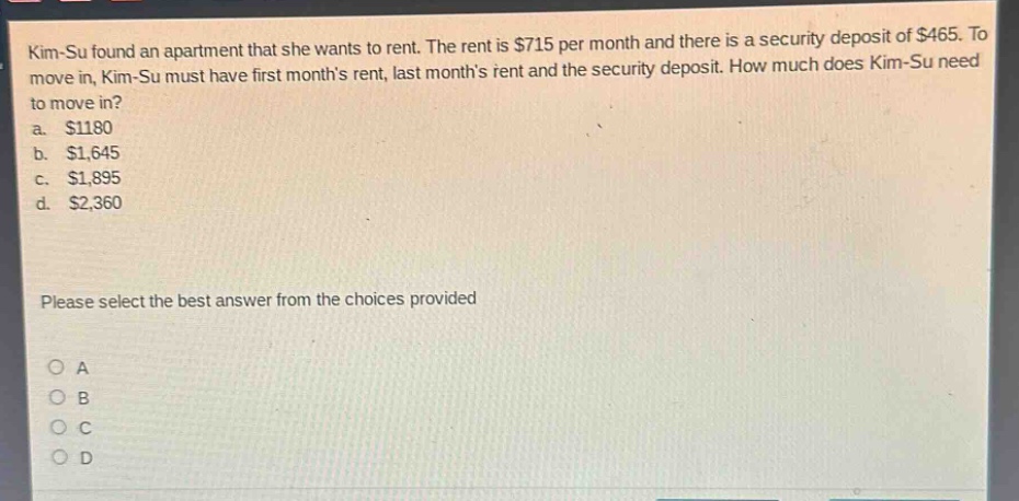 kim - su found an apartment that she wants to rent. the rent is $715 per month and there is a security deposit of $465. to move in, kim - su must have first months rent, last months rent and the security deposit. how much does kim - su need to move in?\na. $1180\nb. $1,645\nc. $1,895\nd. $2,360\nplease select the best answer from the choices provided\no a\no b\no c\no d