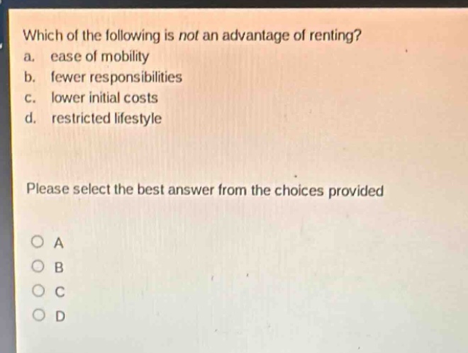 which of the following is not an advantage of renting?\na. ease of mobility\nb. fewer responsibilities\nc. lower initial costs\nd. restricted lifestyle\nplease select the best answer from the choices provided\na\nb\nc\nd