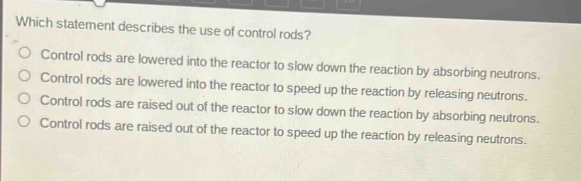 which statement describes the use of control rods?\ncontrol rods are lowered into the reactor to slow down the reaction by absorbing neutrons.\ncontrol rods are lowered into the reactor to speed up the reaction by releasing neutrons.\ncontrol rods are raised out of the reactor to slow down the reaction by absorbing neutrons.\ncontrol rods are raised out of the reactor to speed up the reaction by releasing neutrons.