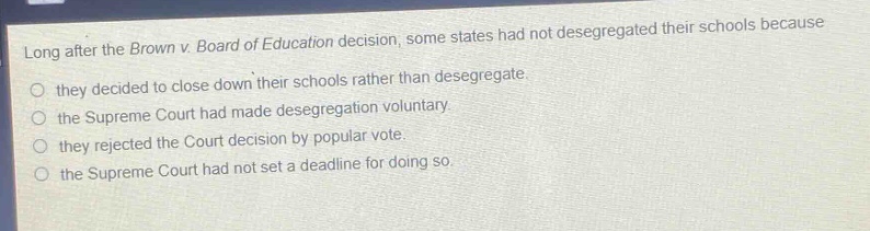 long after the brown v. board of education decision, some states had not desegregated their schools because\nthey decided to close down their schools rather than desegregate.\nthe supreme court had made desegregation voluntary.\nthey rejected the court decision by popular vote.\nthe supreme court had not set a deadline for doing so.