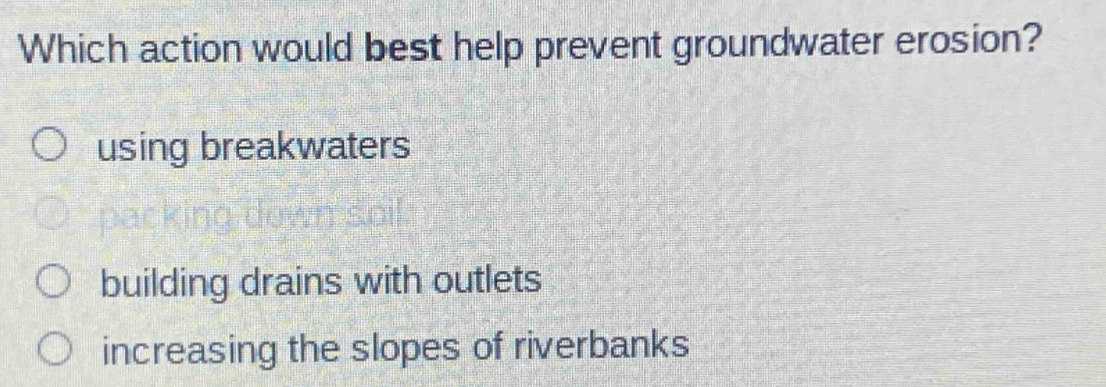 which action would best help prevent groundwater erosion?\nusing breakwaters\npacking down soil\nbuilding drains with outlets\nincreasing the slopes of riverbanks