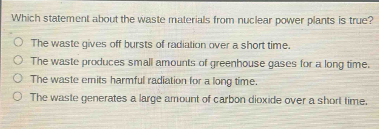 which statement about the waste materials from nuclear power plants is true?\nthe waste gives off bursts of radiation over a short time.\nthe waste produces small amounts of greenhouse gases for a long time.\nthe waste emits harmful radiation for a long time.\nthe waste generates a large amount of carbon dioxide over a short time.