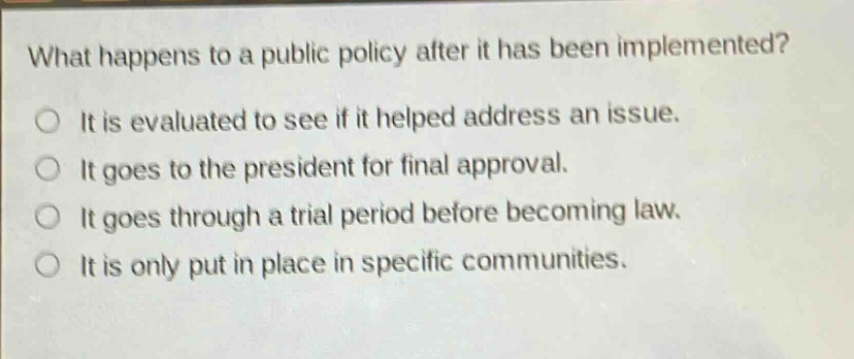 what happens to a public policy after it has been implemented?\nit is evaluated to see if it helped address an issue.\nit goes to the president for final approval.\nit goes through a trial period before becoming law.\nit is only put in place in specific communities.