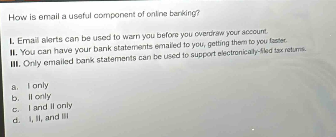 how is email a useful component of online banking?\ni. email alerts can be used to warn you before you overdraw your account.\nii. you can have your bank statements emailed to you, getting them to you faster.\niii. only emailed bank statements can be used to support electronically - filed tax returns.\na. i only\nb. ii only\nc. i and ii only\nd. i, ii, and iii