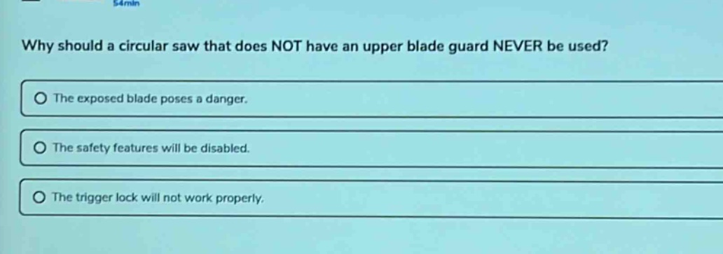why should a circular saw that does not have an upper blade guard never be used?\nthe exposed blade poses a danger.\nthe safety features will be disabled.\nthe trigger lock will not work properly.