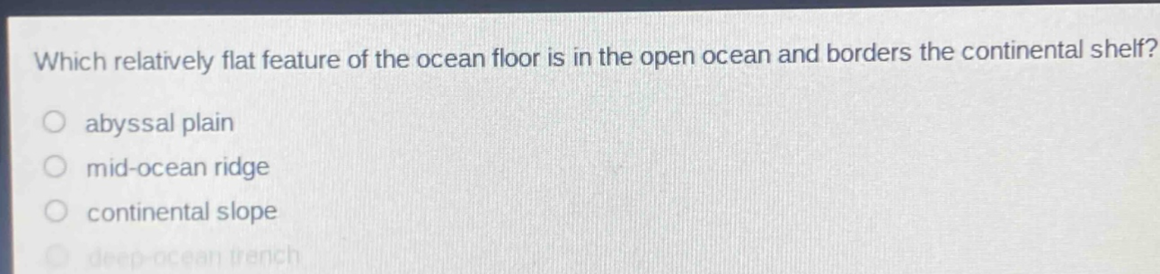 which relatively flat feature of the ocean floor is in the open ocean and borders the continental shelf?\nabyssal plain\nmid - ocean ridge\ncontinental slope\ndeep - ocean trench