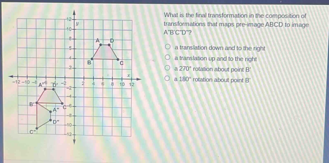 what is the final transformation in the composition of transformations that maps pre - image abcd to image a\b\c\d\?\n a translation down and to the right\n a translation up and to the right\n a 270° rotation about point b\n a 180° rotation about point b