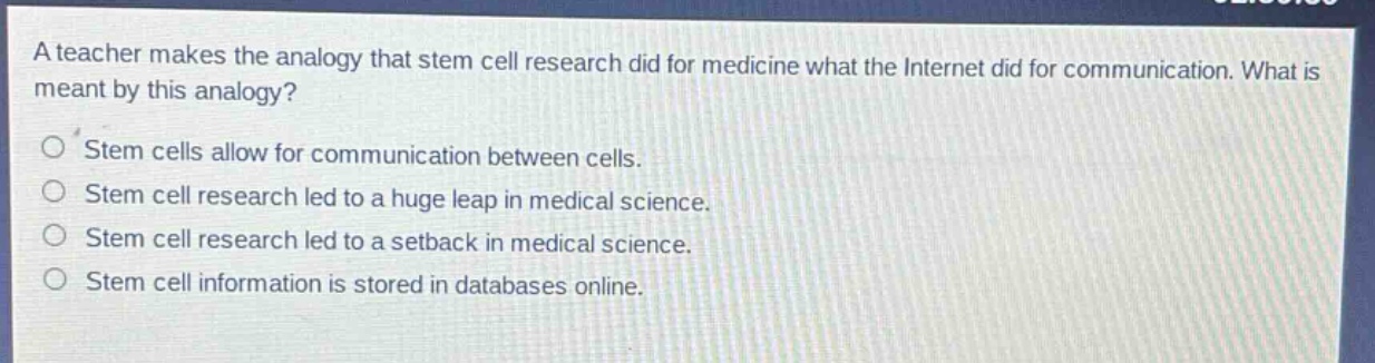 a teacher makes the analogy that stem cell research did for medicine what the internet did for communication. what is meant by this analogy?\nstem cells allow for communication between cells.\nstem cell research led to a huge leap in medical science.\nstem cell research led to a setback in medical science.\nstem cell information is stored in databases online.