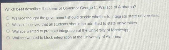 which best describes the ideas of governor george c. wallace of alabama?\nwallace thought the government should decide whether to integrate state universities.\nwallace believed that all students should be admitted to state universities.\nwallace wanted to promote integration at the university of mississippi.\nwallace wanted to block integration at the university of alabama.