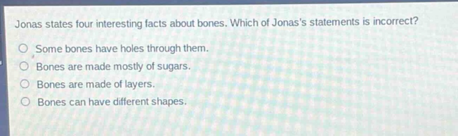 jonas states four interesting facts about bones. which of jonass statements is incorrect?\nsome bones have holes through them.\nbones are made mostly of sugars.\nbones are made of layers.\nbones can have different shapes.